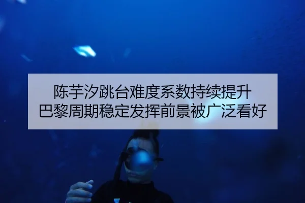 陈芋汐跳台难度系数持续提升 巴黎周期稳定发挥前景被广泛看好