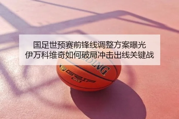国足世预赛前锋线调整方案曝光 伊万科维奇如何破局冲击出线关键战