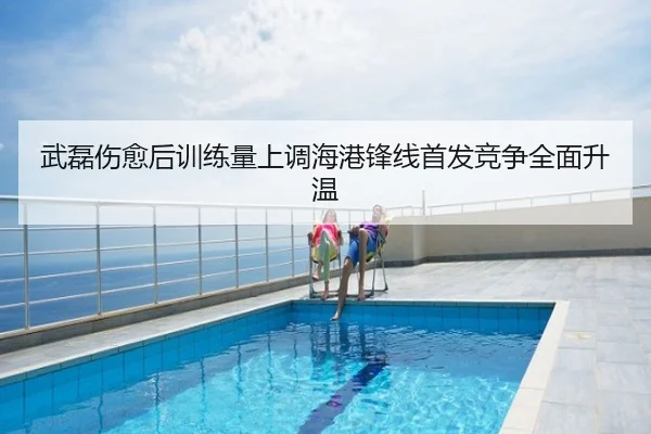 武磊伤愈后训练量上调海港锋线首发竞争全面升温